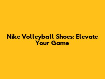 Nike Volleyball Shoes: Elevate Your Game